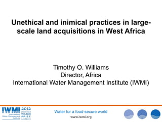 www.iwmi.org
Water for a food-secure world
Unethical and inimical practices in large-
scale land acquisitions in West Africa
Timothy O. Williams
Director, Africa
International Water Management Institute (IWMI)
 