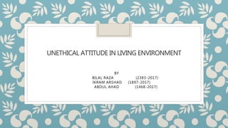 UNETHICAL ATTITUDE IN LIVING ENVIRONMENT
BY
BILAL RAZA (2383-2017)
IKRAM ARSHAD (1897-2017)
ABDUL AHAD (1468-2017)
 