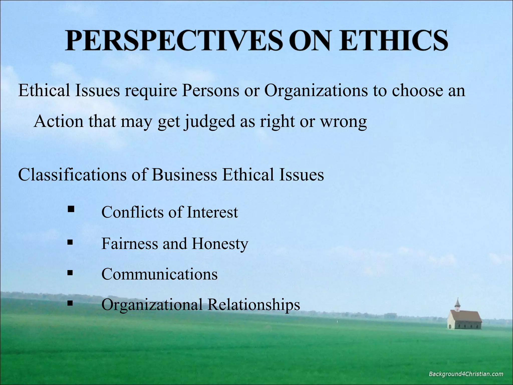 Ethical Issues require Persons or Organizations to choose an
Action that may get judged as right or wrong
Classifications of Business Ethical Issues



Conflicts of Interest



Fairness and Honesty



Communications



Organizational Relationships

 