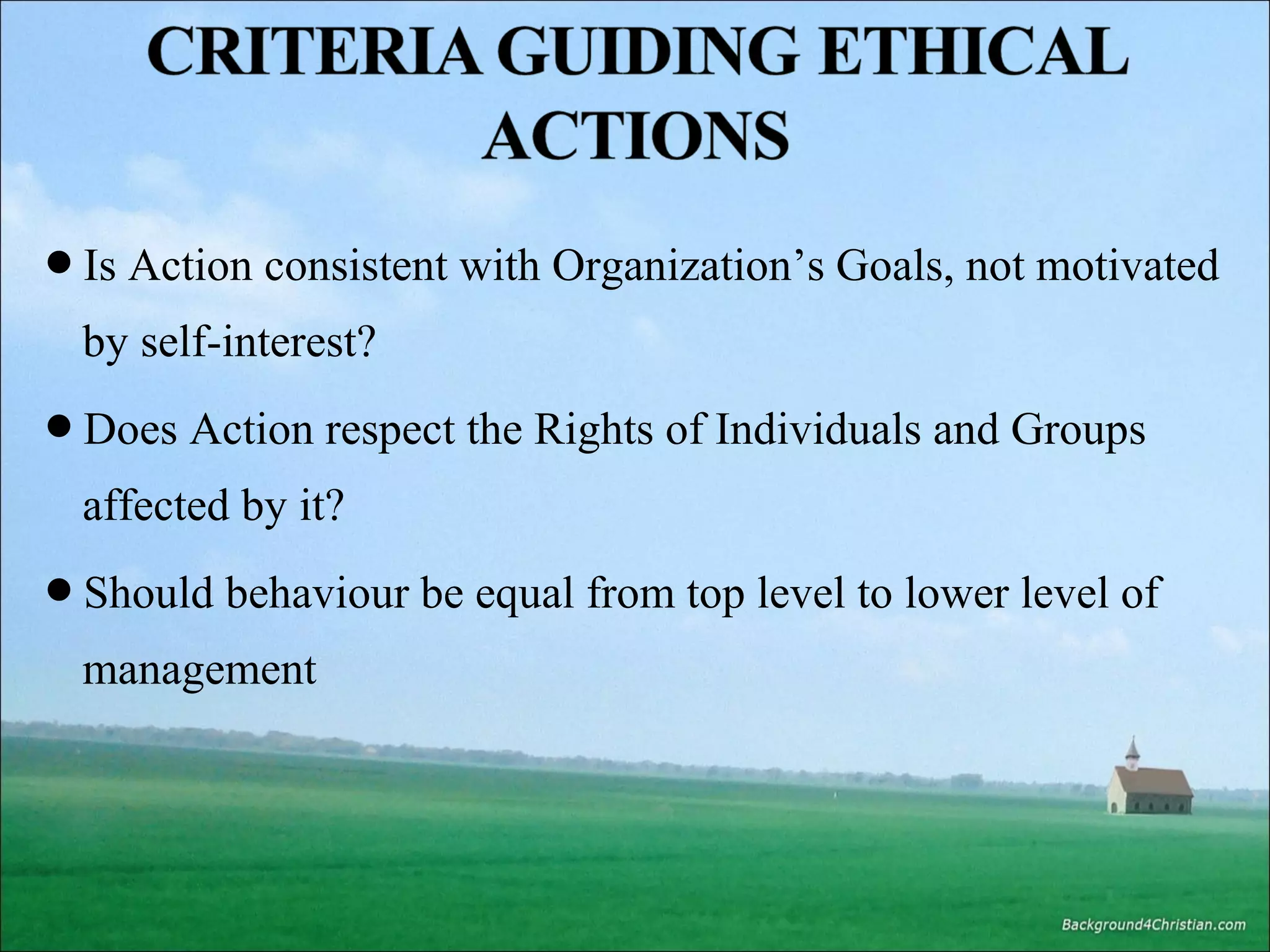 Is Action consistent with Organization’s Goals, not motivated

by self-interest?
Does Action respect the Rights of Individuals and Groups

affected by it?
Should behaviour be equal from top level to lower level of

management

 