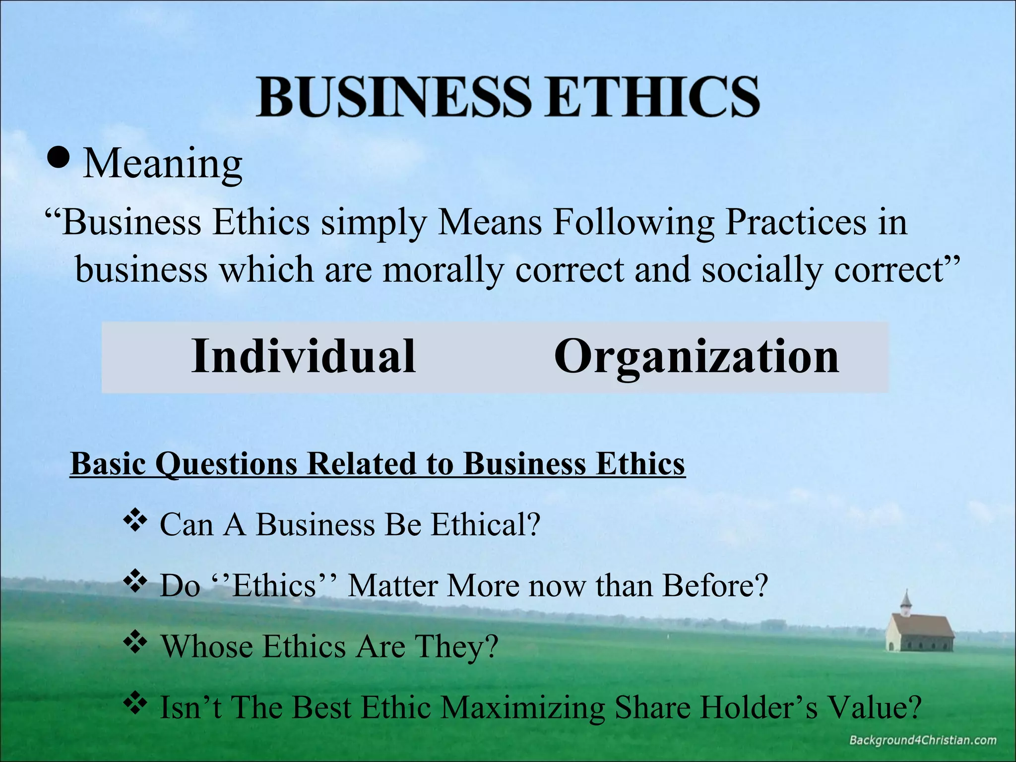 Meaning

“Business Ethics simply Means Following Practices in
business which are morally correct and socially correct”

Individual

Organization

Basic Questions Related to Business Ethics
 Can A Business Be Ethical?
 Do ‘’Ethics’’ Matter More now than Before?
 Whose Ethics Are They?
 Isn’t The Best Ethic Maximizing Share Holder’s Value?

 