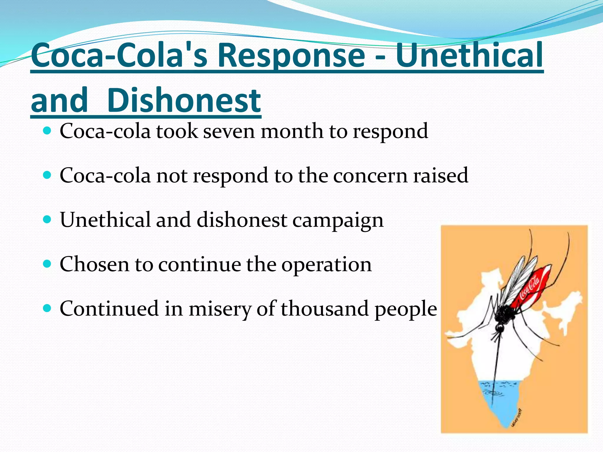 Coca-Cola's Response - Unethical
and Dishonest
 Coca-cola took seven month to respond
 Coca-cola not respond to the concern raised
 Unethical and dishonest campaign
 Chosen to continue the operation
 Continued in misery of thousand people
 