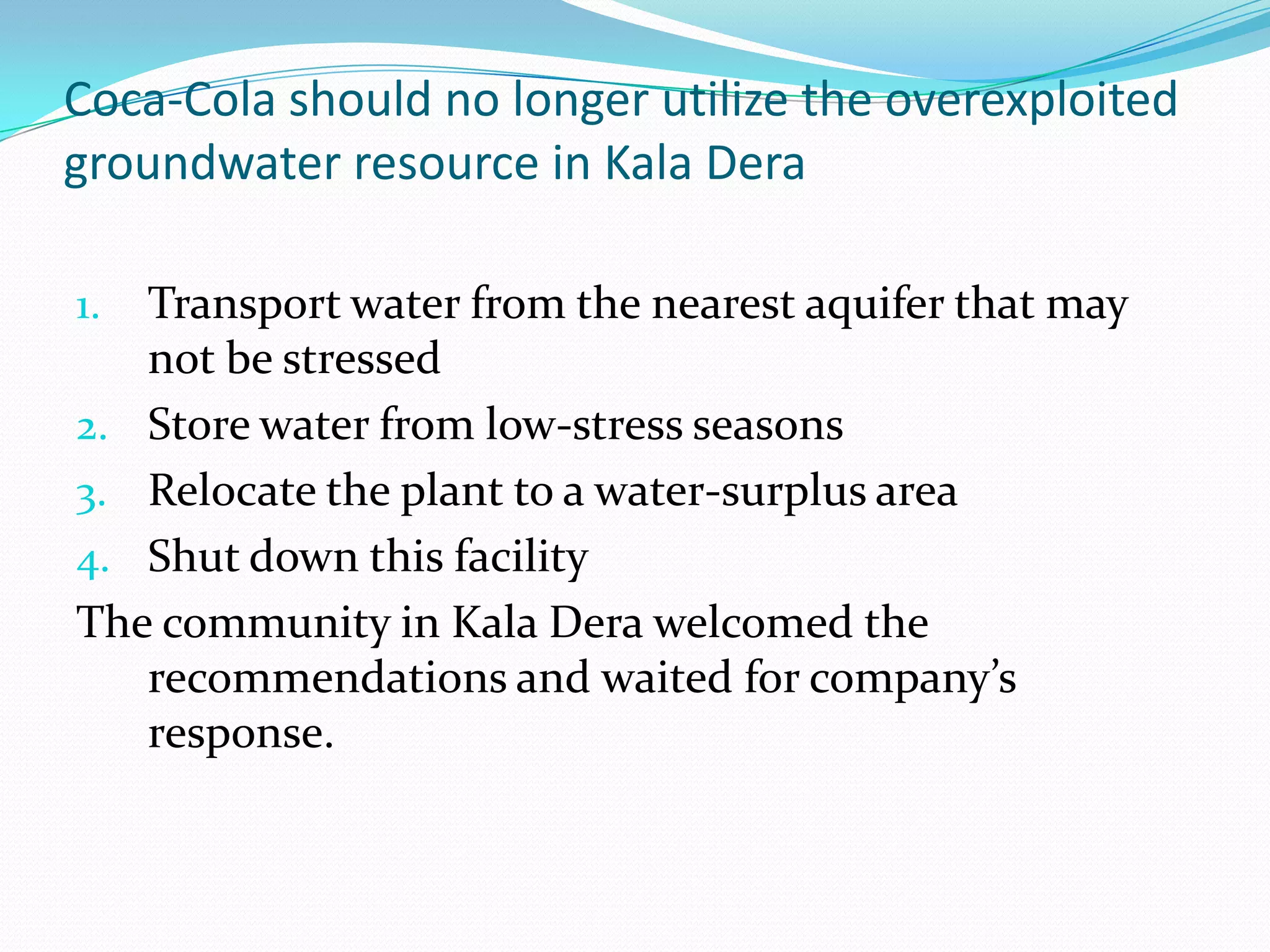 Coca-Cola should no longer utilize the overexploited
groundwater resource in Kala Dera
1. Transport water from the nearest aquifer that may
not be stressed
2. Store water from low-stress seasons
3. Relocate the plant to a water-surplus area
4. Shut down this facility
The community in Kala Dera welcomed the
recommendations and waited for company’s
response.
 