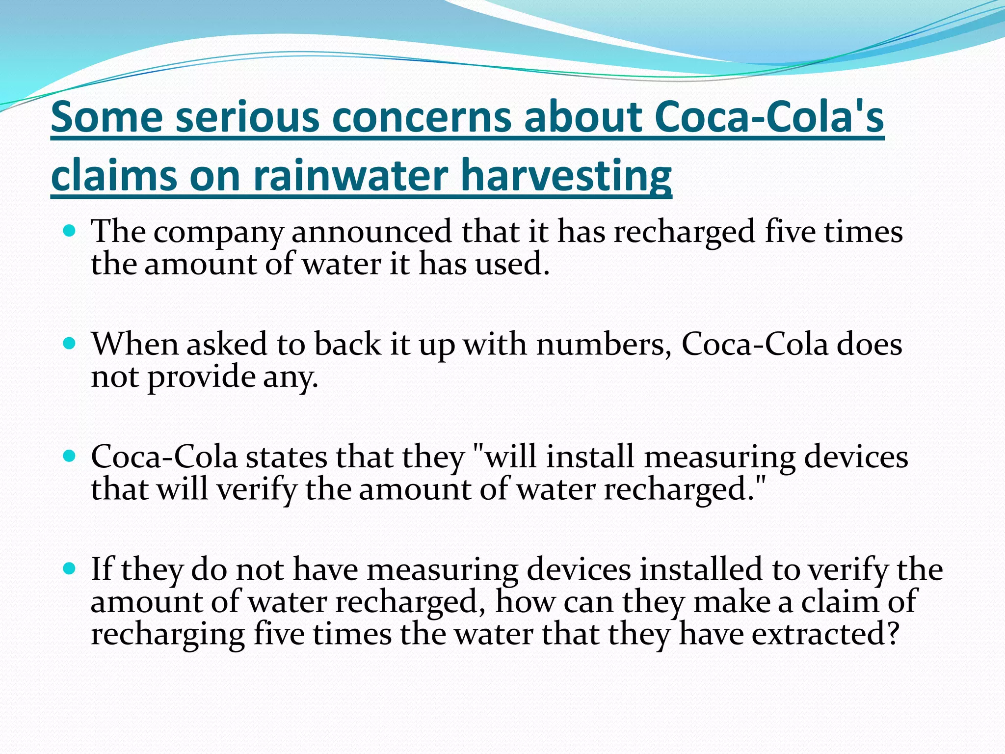 Some serious concerns about Coca-Cola's
claims on rainwater harvesting
 The company announced that it has recharged five times
the amount of water it has used.
 When asked to back it up with numbers, Coca-Cola does
not provide any.
 Coca-Cola states that they "will install measuring devices
that will verify the amount of water recharged."
 If they do not have measuring devices installed to verify the
amount of water recharged, how can they make a claim of
recharging five times the water that they have extracted?
 