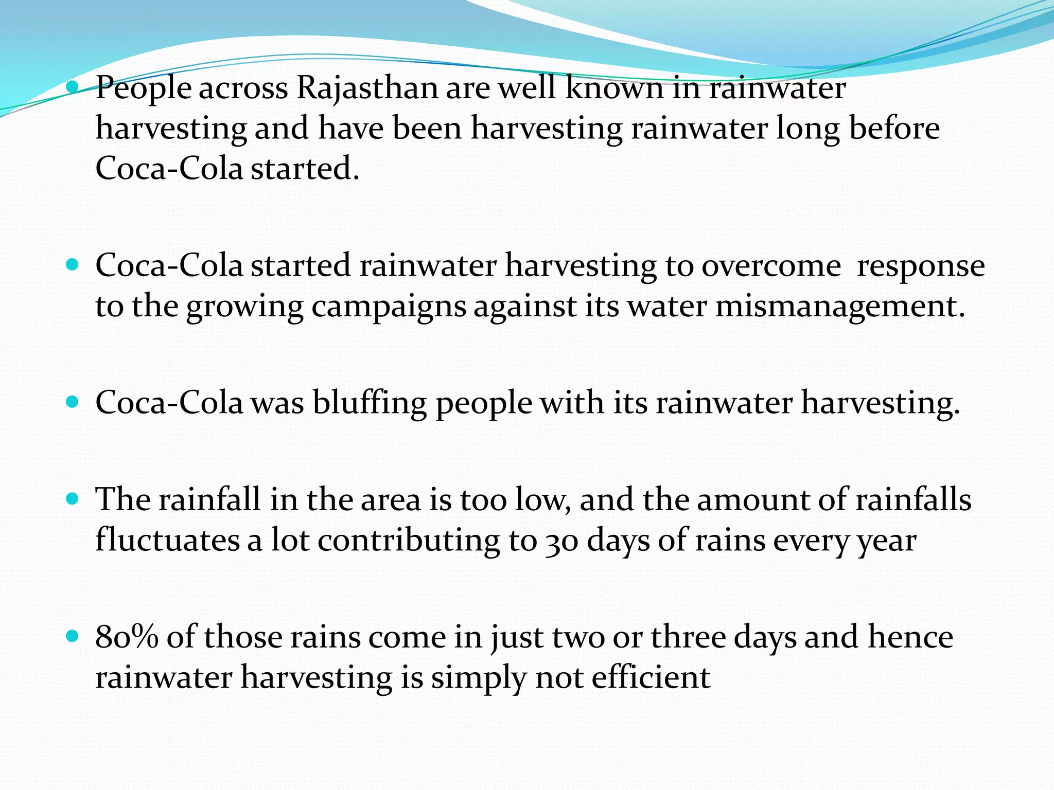  People across Rajasthan are well known in rainwater
harvesting and have been harvesting rainwater long before
Coca-Cola started.
 Coca-Cola started rainwater harvesting to overcome response
to the growing campaigns against its water mismanagement.
 Coca-Cola was bluffing people with its rainwater harvesting.
 The rainfall in the area is too low, and the amount of rainfalls
fluctuates a lot contributing to 30 days of rains every year
 80% of those rains come in just two or three days and hence
rainwater harvesting is simply not efficient
 
