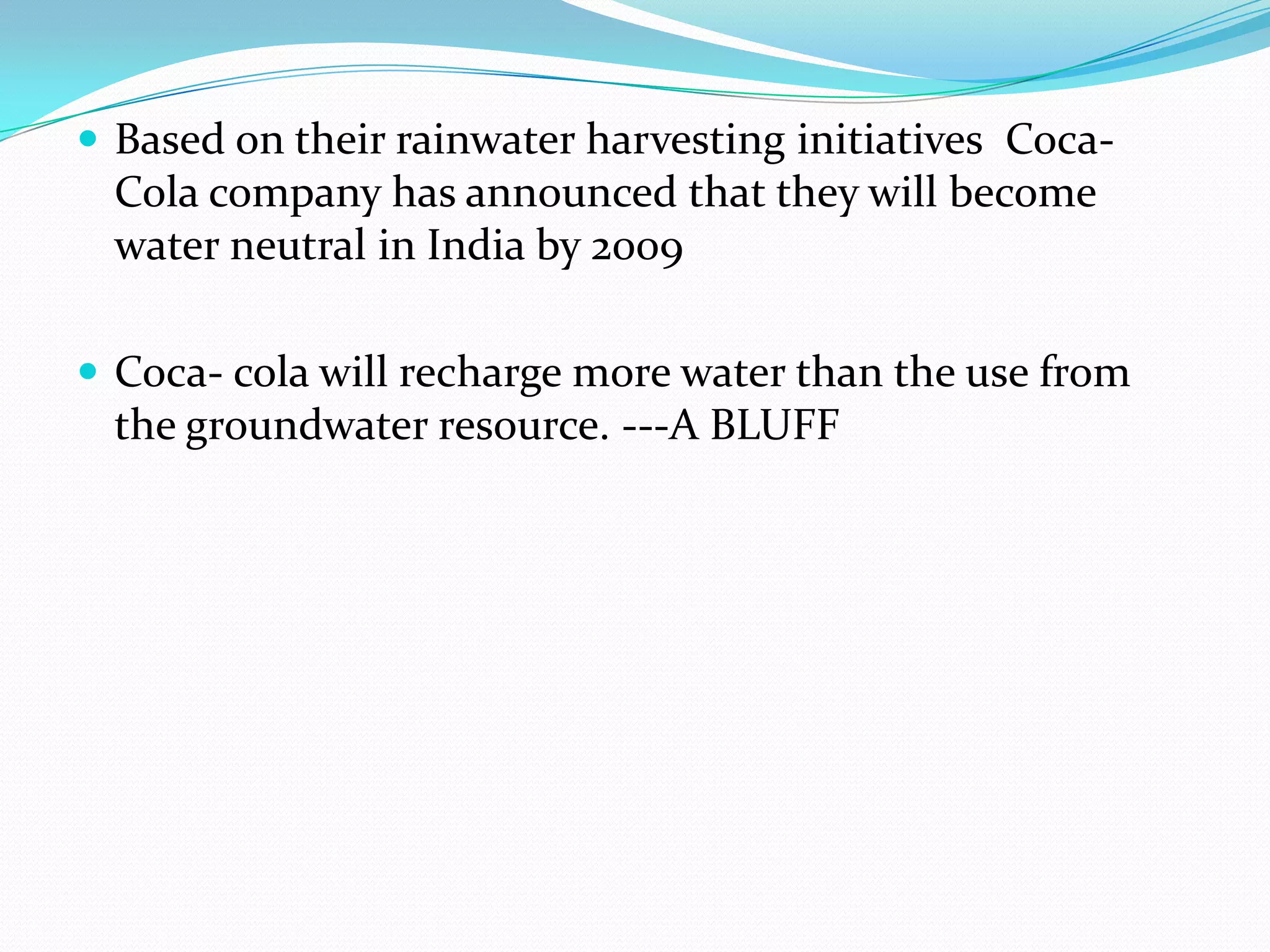  Based on their rainwater harvesting initiatives Coca-
Cola company has announced that they will become
water neutral in India by 2009
 Coca- cola will recharge more water than the use from
the groundwater resource. ---A BLUFF
 