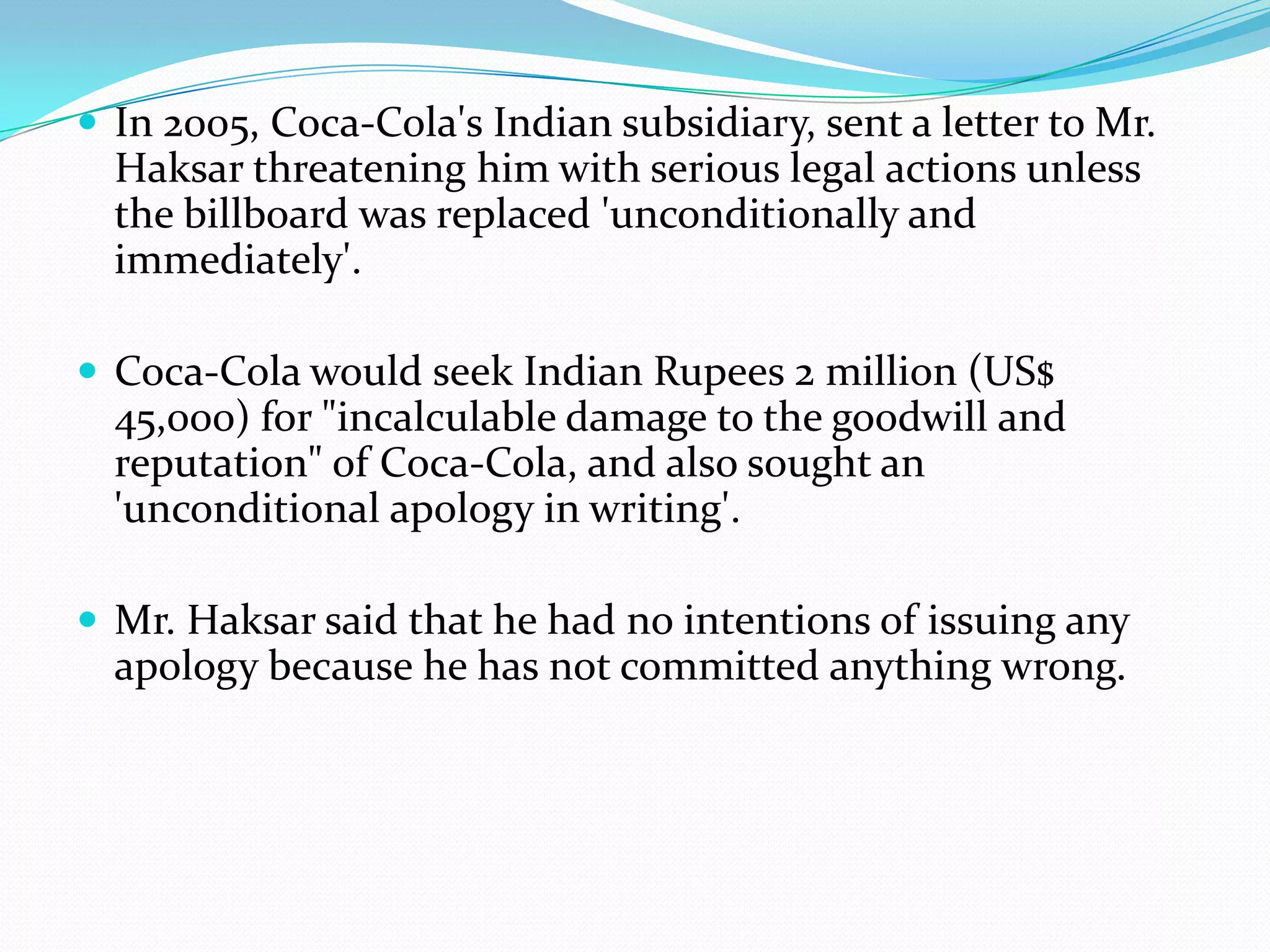  In 2005, Coca-Cola's Indian subsidiary, sent a letter to Mr.
Haksar threatening him with serious legal actions unless
the billboard was replaced 'unconditionally and
immediately'.
 Coca-Cola would seek Indian Rupees 2 million (US$
45,000) for "incalculable damage to the goodwill and
reputation" of Coca-Cola, and also sought an
'unconditional apology in writing'.
 Mr. Haksar said that he had no intentions of issuing any
apology because he has not committed anything wrong.
 