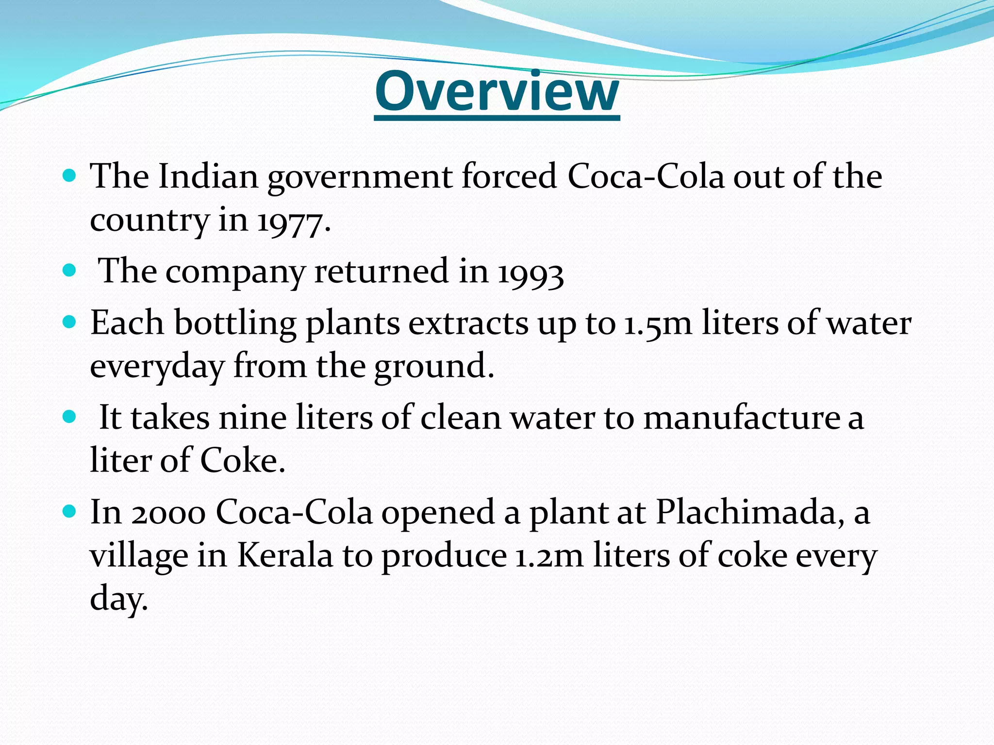 Overview
 The Indian government forced Coca-Cola out of the
country in 1977.
 The company returned in 1993
 Each bottling plants extracts up to 1.5m liters of water
everyday from the ground.
 It takes nine liters of clean water to manufacture a
liter of Coke.
 In 2000 Coca-Cola opened a plant at Plachimada, a
village in Kerala to produce 1.2m liters of coke every
day.
 