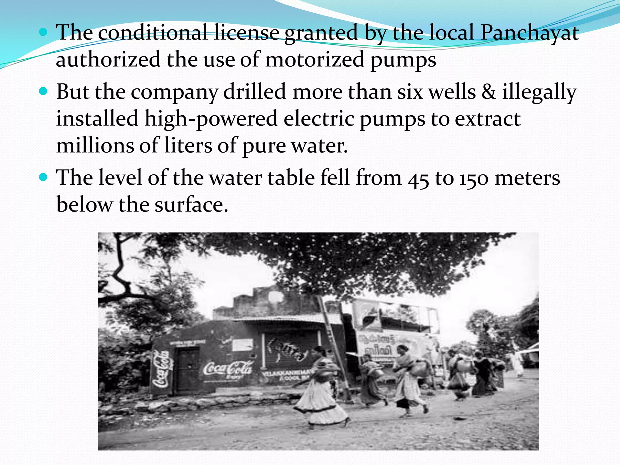  The conditional license granted by the local Panchayat
authorized the use of motorized pumps
 But the company drilled more than six wells & illegally
installed high-powered electric pumps to extract
millions of liters of pure water.
 The level of the water table fell from 45 to 150 meters
below the surface.
 