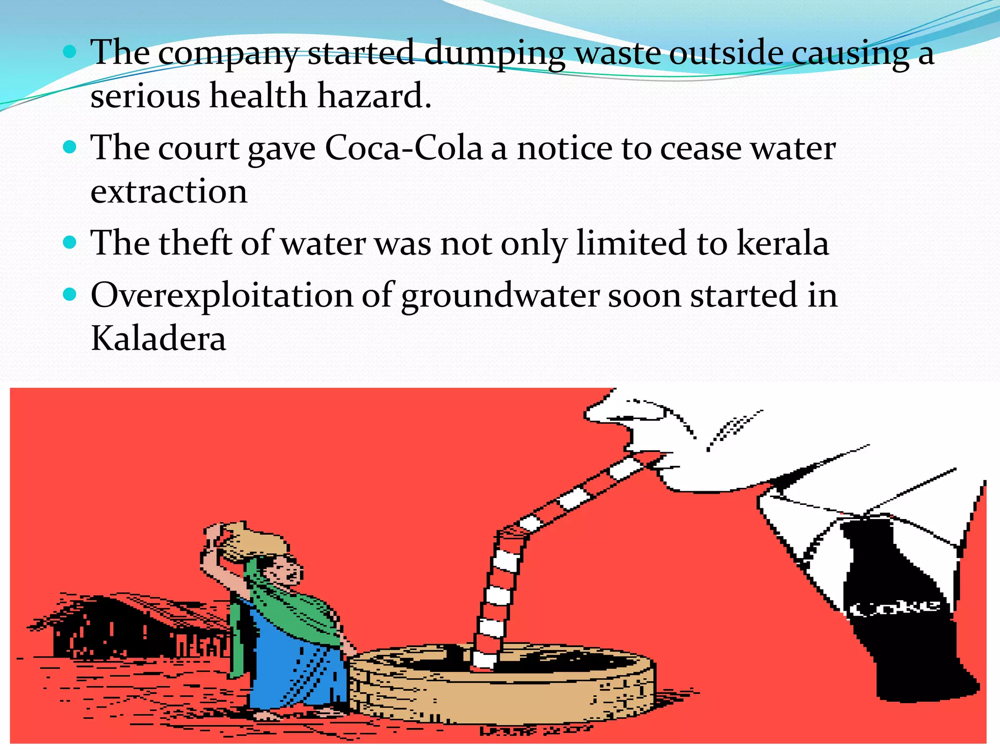  The company started dumping waste outside causing a
serious health hazard.
 The court gave Coca-Cola a notice to cease water
extraction
 The theft of water was not only limited to kerala
 Overexploitation of groundwater soon started in
Kaladera
 