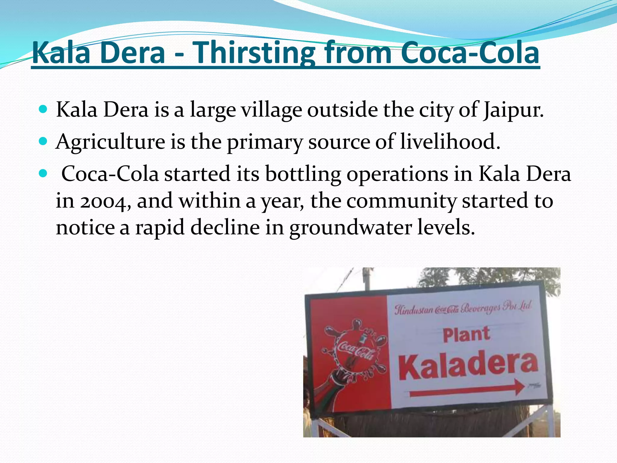 Kala Dera - Thirsting from Coca-Cola
 Kala Dera is a large village outside the city of Jaipur.
 Agriculture is the primary source of livelihood.
 Coca-Cola started its bottling operations in Kala Dera
in 2004, and within a year, the community started to
notice a rapid decline in groundwater levels.
 