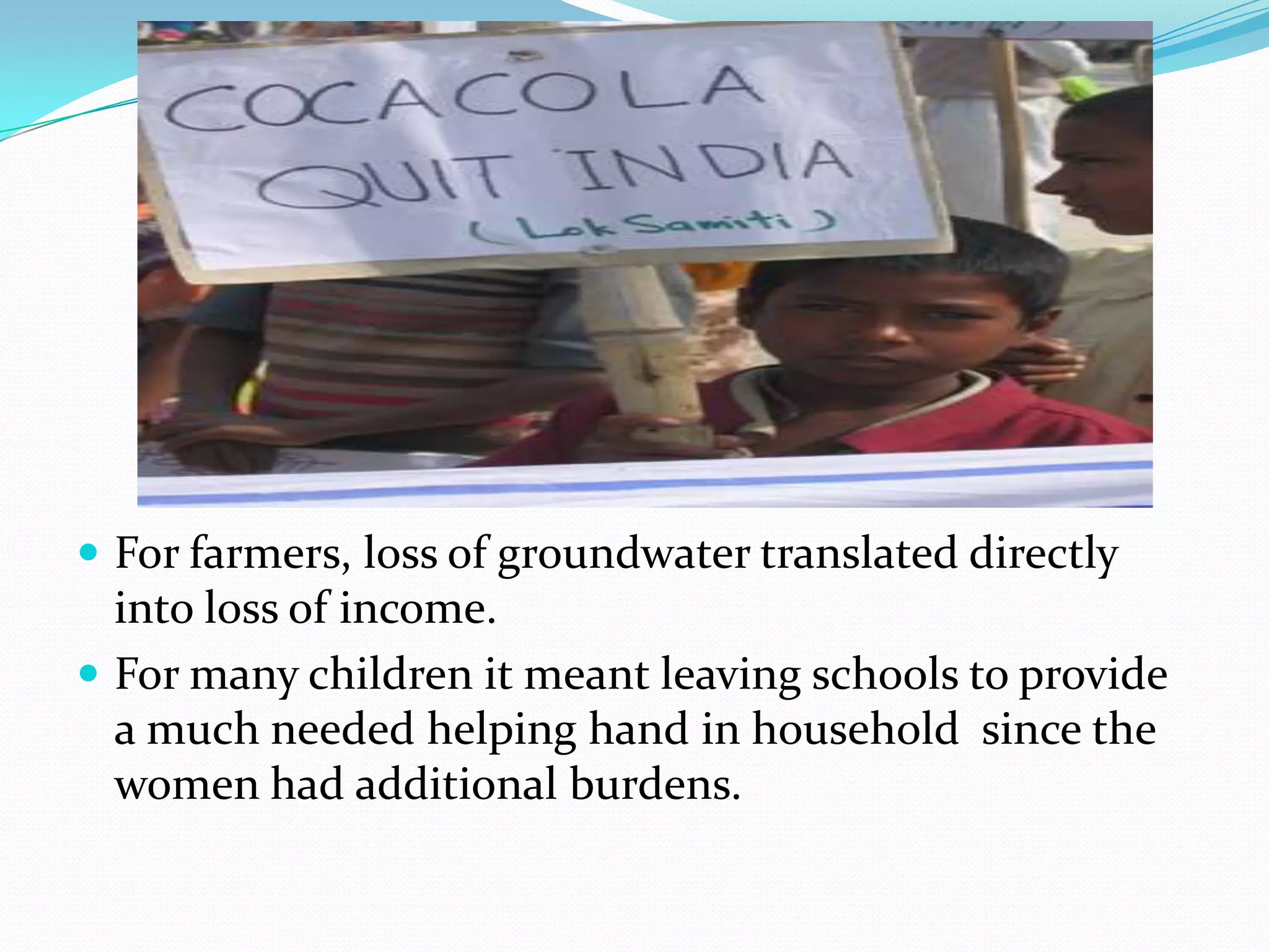  For farmers, loss of groundwater translated directly
into loss of income.
 For many children it meant leaving schools to provide
a much needed helping hand in household since the
women had additional burdens.
 