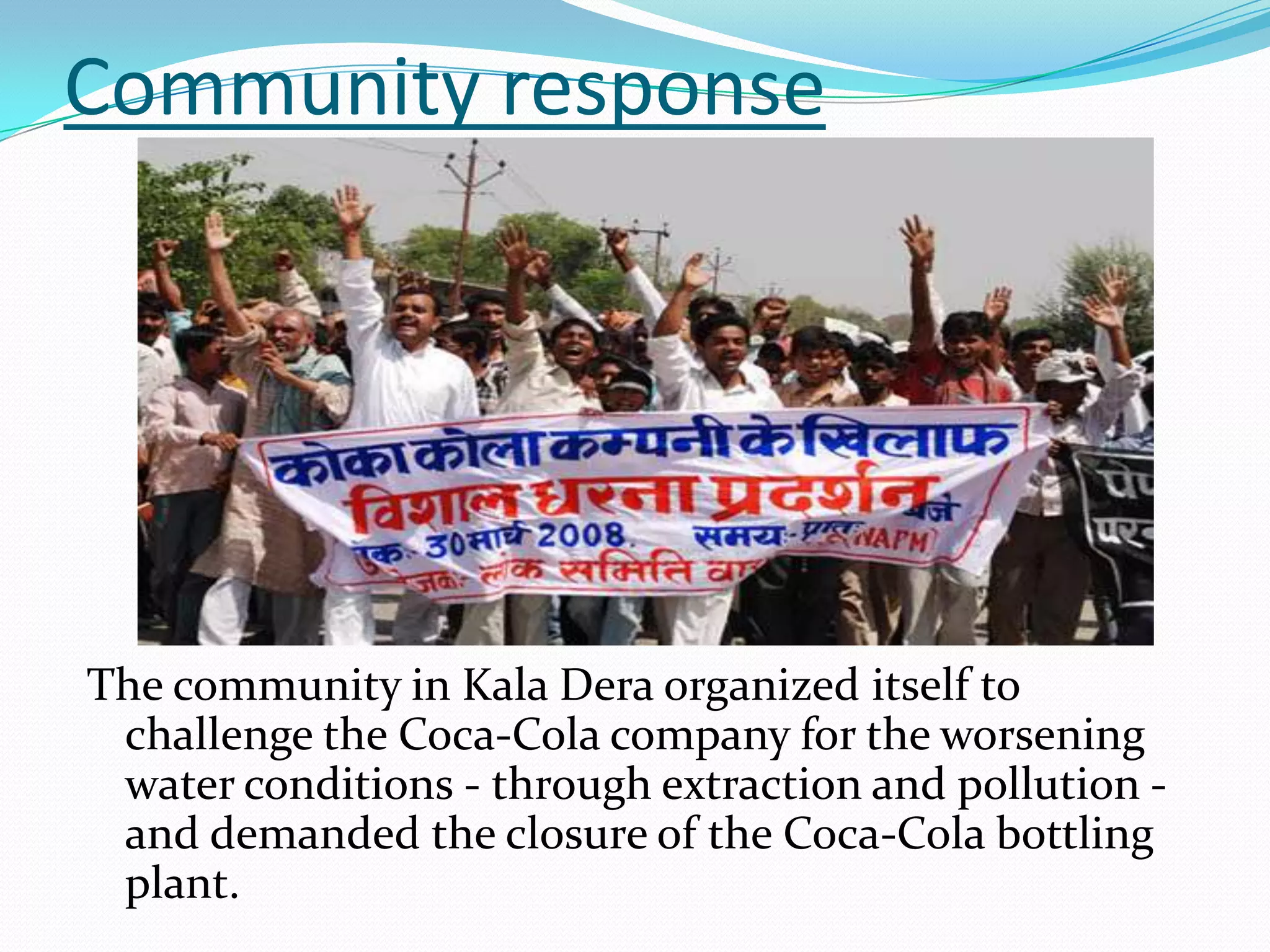 Community response
The community in Kala Dera organized itself to
challenge the Coca-Cola company for the worsening
water conditions - through extraction and pollution -
and demanded the closure of the Coca-Cola bottling
plant.
 