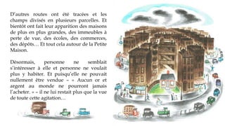 D’autres routes ont été tracées et les
champs divisés en plusieurs parcelles. Et
bientôt ont fait leur apparition des maisons
de plus en plus grandes, des immeubles à
perte de vue, des écoles, des commerces,
des dépôts… Et tout cela autour de la Petite
Maison.
Désormais, personne ne semblait
s’intéresser à elle et personne ne voulait
plus y habiter. Et puisqu’elle ne pouvait
nullement être vendue – « Aucun or et
argent au monde ne pourront l’acheter. »
– il ne lui restait plus que la vue de toute
cette agitation…
 