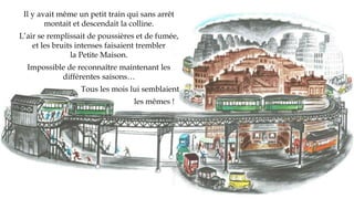Il y avait même un petit train qui sans arrêt
montait et descendait la colline.
L’air se remplissait de poussières et de fumée,
et les bruits intenses faisaient trembler
la Petite Maison.
Impossible de reconnaître maintenant les
différentes saisons…
Tous les mois lui semblaient
les mêmes !
 