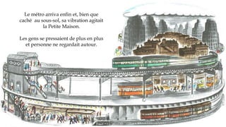 Le métro arriva enfin et, bien que
caché au sous-sol, sa vibration agitait
la Petite Maison.
Les gens se pressaient de plus en plus
et personne ne regardait autour.
 