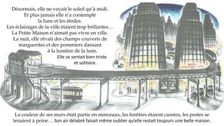 Désormais, elle ne voyait le soleil qu’à midi.
Et plus jamais elle n’a contemplé
la lune et les étoiles.
Les éclairages de la ville étaient trop brillantes…
La Petite Maison n’aimait pas vivre en ville.
La nuit, elle rêvait des champs couverts de
marguerites et des pommiers dansant
à la lumière de la lune.
Elle se sentait bien triste
et solitaire.
La couleur de ses murs était partie en morceaux, les fenêtres étaient cassées, les portes se
tenaient à peine… Son air délabré faisait même oublier qu’elle restait toujours une belle maison.
 