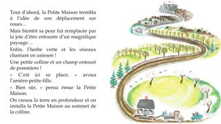 Tout d’abord, la Petite Maison
trembla à l’idée de son déplacement
sur roues…
Mais bientôt sa peur fut remplacée
par la joie d’être entourée d’un
magnifique paysage…
Enfin, l’herbe verte et les oiseaux
chantant en unisson !
Une petite colline et un champ
entouré de pommiers !
« C’est ici sa place, » avoua
l’arrière-petite-fille.
« Bien sûr, » pensa émue la Petite
Maison.
On creusa la terre en profondeur et
on installa la Petite Maison au
sommet de la colline.
 
