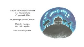 Au ciel, les étoiles scintillaient
et la nouvelle lune
s’y dessinait déjà.
Le printemps venait d’arriver.
Dans les champs,
tout était en paix...
Seul le silence parlait.
 