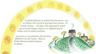 La Petite Maison se sentait bien heureuse : sur
sa colline, elle voyait le paysage tout autour. Et
il était si beau… En plus, elle regardait le soleil
qui se levait chaque matin et se régalait tout le
temps avec le soleil couchant…
Les jours se succédaient, chacun
bien différent de l’autre. Mais la
Petite Maison restait toujours
la même.
 