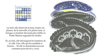 La nuit, elle observait la lune, toutes ses
phases, de la nouvelle à la pleine lune, et
lorsque sa lumière devenait plus faible, la
Petite Maison regardait les étoiles.
Et, au loin, elle dévisageait les lumières de
la ville. Une ville qui lui semblait si
bizarre… Et elle se demandait souvent
comment pouvait-on y vivre.
 