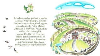 Les champs changeaient selon les
saisons. Au printemps, lorsque
les jours devenaient plus longs et
plus chauds, la Petite Maison
attendait le merle qui revenait du
sud et elle contemplait,
enchantée, l’herbe verte, les
arbres pleins de brindilles, les
pommiers en fleur et les enfants
qui s’amusaient dans l’eau
transparente de la petite rivière.
 