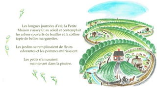 Les longues journées d’été, la Petite
Maison s’asseyait au soleil et contemplait
les arbres couverts de feuilles et la colline
tapie de belles marguerites.
Les jardins se remplissaient de fleurs
odorantes et les pommes mûrissaient.
Les petits s’amusaient
maintenant dans la piscine.
 