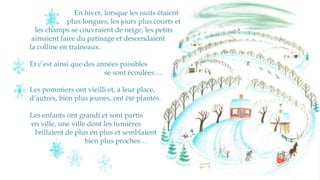 En hiver, lorsque les nuits étaient
plus longues, les jours plus courts et
les champs se couvraient de neige, les petits
aimaient faire du patinage et descendaient
la colline en traîneaux.
Et c’est ainsi que des années paisibles
se sont écoulées….
Les pommiers ont vieilli et, à leur place,
d’autres, bien plus jeunes, ont été plantés.
Les enfants ont grandi et sont partis
en ville, une ville dont les lumières
brillaient de plus en plus et semblaient
bien plus proches…
 