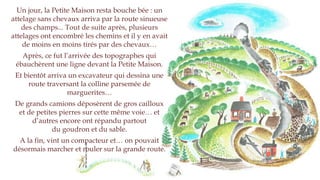 Un jour, la Petite Maison resta bouche bée : un
attelage sans chevaux arriva par la route sinueuse
des champs... Tout de suite après, plusieurs
attelages ont encombré les chemins et il y en avait
de moins en moins tirés par des chevaux…
Après, ce fut l’arrivée des topographes qui
tracèrent une ligne devant la Petite Maison.
Et bientôt arriva un excavateur qui dessina une
route traversant la colline parsemée
de marguerites…
De grands camions déposèrent de gros cailloux
et de petites pierres sur cette même voie… et
d’autres encore ont répandu partout
du goudron et du sable.
A la fin, vint un compacteur et… on pouvait
désormais marcher et rouler sur la grande route.
 