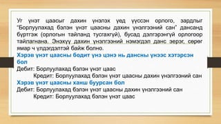 Уг үнэт цаасыг дахин үнэлэх үед үүссэн орлого, зардлыг
“Борлуулахад бэлэн үнэт цаасны дахин үнэлгээний сан” дансанд
бүртгэж (орлогын тайланд тусгахгүй), бусад дэлгэрэнгүй орлогоор
тайлагнана. Энэхүү дахин үнэлгээний нэмэгдэл данс эерэг, сөрөг
ямар ч үлдэгдэлтэй байж болно.
Хэрэв үнэт цаасны бодит үнэ цэнэ нь дансны үнээс хэтэрсэн
бол
Дебит: Борлуулахад бэлэн үнэт цаас
Кредит: Борлуулахад бэлэн үнэт цаасны дахин үнэлгээний сан
Хэрэв үнэт цаасны ханш буурсан бол
Дебит: Борлуулахад бэлэн үнэт цаасны дахин үнэлгээний сан
Кредит: Борлуулахад бэлэн үнэт цаас
 