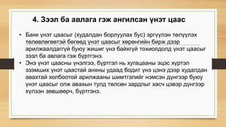 4. Зээл ба авлага гэж ангилсан үнэт цаас
• Банк үнэт цаасыг (худалдан борлуулах бус) эргүүлэн төлүүлэх
төлөвлөгөөтэй бөгөөд үнэт цаасыг хөрөнгийн бирж дээр
арилжаалдаггүй буюу жишиг үнэ байхгүй тохиолдолд үнэт цаасыг
зээл ба авлага гэж бүртгэнэ.
• Энэ үнэт цаасны үнэлгээ, бүртгэл нь хугацааны эцэс хүртэл
эзэмших үнэт цаастай анхны удаад бодит үнэ цэнэ дээр худалдан
авахтай холбоотой арилжааны шимтгэлийг нэмсэн дүнгээр буюу
үнэт цаасыг олж авахын тулд төлсөн зардлыг хасч цэвэр дүнгээр
хүлээн зөвшөөрч, бүртгэнэ.
 