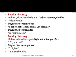 Babak 4 : hal.1049   Babak 4 diawali oleh dengan  Disjonction temporelle  : " le lendemain   "  Disjonction topologique: “ C'est un petit village sarde, Longosardo “ Disjonction temporelle: “ du matin au soir ” Babak 5 : hal. 1049   Babak 5 diawali dengan  Disjonction temporelle : "   Or, une nuit  " Disjonction topologiques : “ à l'église ” “ dans  s a chambre ” TEORI SASTRA PRANCIS FIB-UGM 2011 