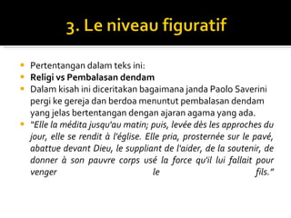 Pertentangan dalam teks ini: Religi vs Pembalasan dendam Dalam kisah ini diceritakan bagaimana janda Paolo Saverini pergi ke gereja dan berdoa menuntut pembalasan dendam yang jelas bertentangan dengan ajaran agama yang ada. “ Elle la médita jusqu'au matin; puis, levée dès les approches du jour, elle se rendit à l'église. Elle pria, prosternée sur le pavé, abattue devant Dieu, le suppliant de l'aider, de la soutenir, de donner à son pauvre corps usé la force qu'il lui fallait pour venger le fils. ” 