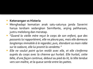 Ketenangan vs Histeria Menghadapi kematian anak satu-satunya janda Saverini hanya terdiam sedangkan Semillante, anjing peliharaan, justru melolong dan meratap. “ Quand la vieille mère reçut le corps de son enfant, que des passants lui rapportèrent, elle ne pleura pas, mais elle demeura longtemps immobile à le regarder; puis, étendant sa main ridée sur le cadavre, elle lui promit la vendetta. ”   Elle ne voulut point qu'on restât avec elle, et elle s'enferma auprès du corps avec la chienne qui hurlait. Elle hurlait, cette bête, d'une façon continue, debout au pied du lit, la tête tendue vers son maître, et la queue serrée entre les pattes.  