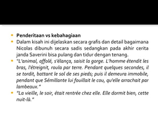 Penderitaan vs kebahagiaan Dalam kisah ini dijelaskan secara grafis dan detail bagaimana Nicolas dibunuh secara sadis sedangkan pada akhir cerita janda Saverini bisa pulang dan tidur dengan tenang. “ L'animal, affolé, s'élança, saisit la gorge. L'homme étendit les bras, l'étreignit, roula par terre. Pendant quelques secondes, il se tordit, battant le sol de ses pieds; puis il demeura immobile, pendant que Sémillante lui fouillait le cou, qu'elle arrachait par lambeaux. ” ” La vieille, le soir, était rentrée chez elle. Elle dormit bien, cette nuit-là. ” 