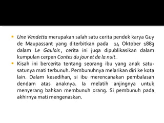 Une Vendetta  merupakan salah satu cerita pendek karya Guy de Maupassant yang diterbitkan pada  14 Oktober 1883 dalam  Le Gaulois  ,  cerita ini juga dipublikasikan dalam kumpulan cerpen   Contes du jour et de la nuit . Kisah ini bercerita tentang seorang ibu yang anak satu-satunya mati terbunuh. Pembunuhnya melarikan diri ke kota lain. Dalam kesedihan, si ibu merencanakan pembalasan dendam atas anaknya. Ia melatih anjingnya untuk menyerang bahkan membunuh orang. Si pembunuh pada akhirnya mati mengenaskan. 