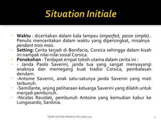 Waktu  :  diceritakan dalam kala lampau ( imparfait, passe simple). . Penulis menceritakan dalam waktu yang dipersingkat, misalnya  pendant trois mois . Setting:  Cerita terjadi di Bonifacio, Corsica sehingga dalam kisah ini nampak nilai-nilai sosial Corsica. Penokohan  :  Terdapat empat tokoh utama dalam cerita ini  : - Janda  Paolo Saverini ,  janda tua yang sangat menyayangi anaknya dan memegang kuat tradisi Corsica, pembalasan dendam.  - Antoine Saverini, anak satu-satunya janda Saverini yang mati terbunuh. -Semillante, anjing peliharaan keluarga Saverini yang dilatih untuk menjadi pembunuh. -Nicolas Ravolati, pembunuh Antoine yang kemudian kabur ke Longosardo, Sardinia. TEORI SASTRA PRANCIS FIB-UGM 2011 