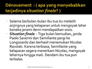 Selama berbulan-bulan ibu tua itu melatih anjingnya yang kelaparan untuk mengoyak leher boneka jerami demi mendapatkan sosis. Situation finale    : Tiga bulan kemudian, janda Paolo Saverini dan Semillante pergi ke Longosardo dan berhasil menemukan Nicolas Ravolati. Karena terbiasa, Semillante yang kelaparan segera menerkam Nicolas, mengoyak lehernya hingga mati. Dendam ibu tua pun terbalas. TEORI SASTRA PRANCIS FIB-UGM 2011 