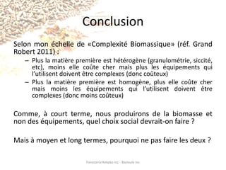 Effets attendus (suite)Un secteur agricole repensé où la bioénergie permettra une exploitation viable des terres de notre régionUne utilisation optimale et civilisée de nos terres en fricheUne baisse notable du niveau d’enfouissement de nos matières résiduelles se répercutant directement sur le coût des taxesLe développement de secteurs d’activité où la proximité de la ressource est nécessaire (produits biopharmaceutiques, produits composites, etc)Foresterie Kekeko Inc - BioJoule Inc