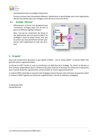 Une vision plus humaniste de la SWOT.docx 5
éventuellement dans la stratégie à long terme.
D'autres menaces face à de grandes faiblesses, représentant un grand danger pour votre organisation,
devront être placées dans une stratégie à court terme ou très court terme.
4.4 Stratégie "offensive"
Effectivement, ce terme n'est doublement pas
"humaniste", strategos étant l'art de faire la
guerre et offensive signifiant attaque!
Mais, c'est par les croisements des forces et
des opportunités que vous pourrez définir les
stratégies à court et moyen terme, ainsi que
les actions qui vous permettront de bien posi-
tionner votre organisation et créer plus d'im-
pact.
5. Et après?
Vous avez certainement découvert ce que signifie V-SWOT... c'est la "Value SWOT", la matrice SWOT inté-
grant les valeurs organisationnelles.
Le rôle de la V-SOT s'arrête ici, avec sa contribution à la définition de la stratégie. Par contre, le rôle des va-
leurs continue prépondérant pour la cohérence des plans d'actions et de toutes les actions qui en découlent,
que ce soit de production, gouvernance, communication ou encore approvisionnement.
La matrice SWOT, était déjà un puissant outil stratégique (parmi d'autres, bien entendu), lorsque bien utilisé.
La matrice V-SWOT apporte une dimension supplémentaire: celle de la cohérence stratégique.
21 décembre 2016
Claude Michaud
 