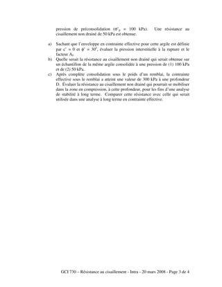 GCI 730 – Résistance au cisaillement - Intra - 20 mars 2008 - Page 3 de 4
pression de préconsolidation (σ’p = 100 kPa). Une résistance au
cisaillement non drainé de 50 kPa est obtenue.
a) Sachant que l’enveloppe en contrainte effective pour cette argile est définie
par c’ = 0 et φ’ = 30o
, évaluer la pression interstitielle à la rupture et le
facteur Af.
b) Quelle serait la résistance au cisaillement non drainé qui serait obtenue sur
un échantillon de la même argile consolidée à une pression de (1) 100 kPa
et de (2) 50 kPa.
c) Après complète consolidation sous le poids d’un remblai, la contrainte
effective sous le remblai a atteint une valeur de 300 kPa à une profondeur
D. Évaluer la résistance au cisaillement non drainé qui pourrait se mobiliser
dans la zone en compression, à cette profondeur, pour les fins d’une analyse
de stabilité à long terme. Comparer cette résistance avec celle qui serait
utilisée dans une analyse à long terme en contrainte effective.
 