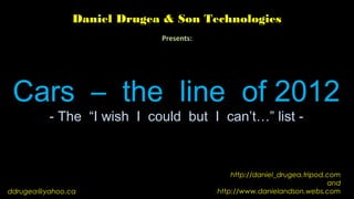 Daniel Drugea & Son Technologies
                            Presents:




 Cars – the line of 2012
         - The “I wish I could but I can’t…” list -



                                            http://daniel_drugea.tripod.com
                                                                        and
ddrugea@yahoo.ca                        http://www.danielandson.webs.com
 