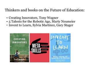 Thinkers and books on the Future of Education: 
• Creating Innovators, Tony Wagner 
• 5 Talents for the Robotic Age, Marty Neumeier 
• Invent to Learn, Sylvia Martinez, Gary Stager 
! 
 