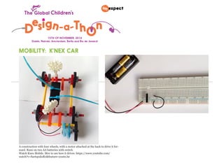 15TH OF NOVEMBER, 2014 
Dublin, Nairobi, Amsterdam, Berlin and Rio de Janeiro! 
MOBILITY: K’NEX CAR 
A construction with four wheels, with a motor attached at the back to drive it for-ward. 
Runs on two AA batteries with switch. 
Watch Knex Mobile. Mov to see how it drives: https://www.youtube.com/ 
watch?v=SartspxksR0&feature=youtu.be 
 