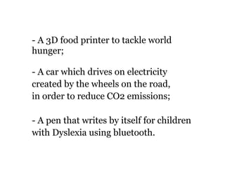- A 3D food printer to tackle world 
hunger; 
- A car which drives on electricity 
created by the wheels on the road, 
in order to reduce CO2 emissions; 
- A pen that writes by itself for children 
with Dyslexia using bluetooth. 
! 
 