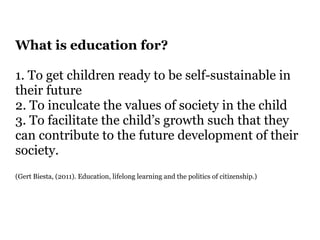 What is education for? 
! 
1. To get children ready to be self-sustainable in 
their future 
2. To inculcate the values of society in the child 
3. To facilitate the child’s growth such that they 
can contribute to the future development of their 
society. 
(Gert Biesta, (2011). Education, lifelong learning and the politics of citizenship.) 
! 
! 
! 
 