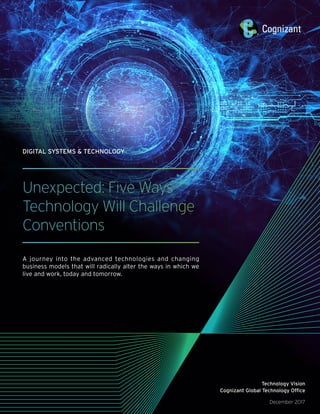 Unexpected: Five Ways
Technology Will Challenge
Conventions
A journey into the advanced technologies and changing
business models that will radically alter the ways in which we
live and work, today and tomorrow.
DIGITAL SYSTEMS & TECHNOLOGY
Technology Vision
Cognizant Global Technology Office
December 2017
 