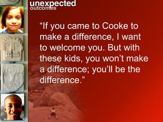 “ If you came to Cooke to make a difference, I want to welcome you. But with these kids, you won’t make a difference; you’ll be the difference.”   