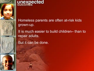 Homeless parents are often at-risk kids grown-up. It is much easier to build children– than to repair adults.  But it can be done. 