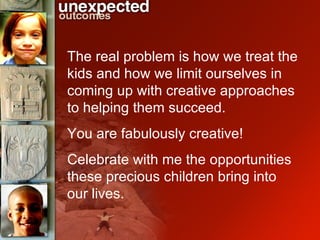 The real problem is how we treat the kids and how we limit ourselves in coming up with creative approaches to helping them succeed. You are fabulously creative!  Celebrate with me the opportunities  these precious children bring into our lives. 
